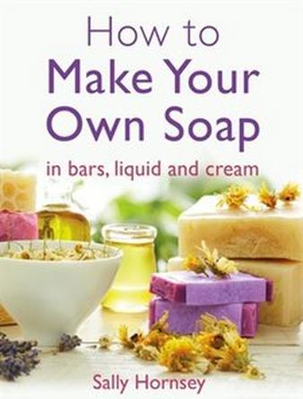 How To Make Your Own Soap: ... In Traditional Bars, Liquid or Cream